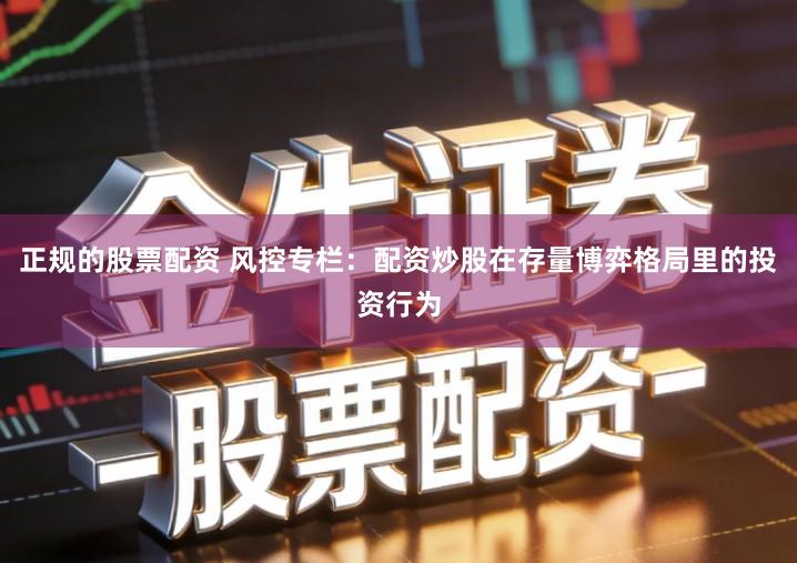 正规的股票配资 风控专栏：配资炒股在存量博弈格局里的投资行为