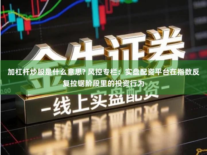 加杠杆炒股是什么意思? 风控专栏：实盘配资平台在指数反复拉锯阶段里的投资行为