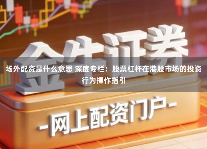 场外配资是什么意思 深度专栏：股票杠杆在港股市场的投资行为操作指引