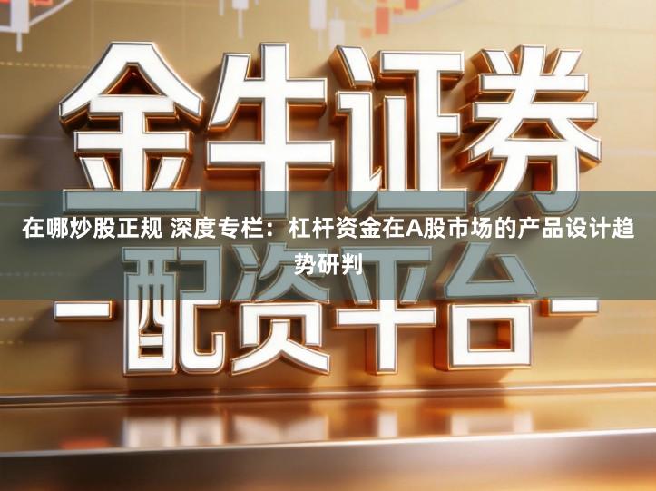 在哪炒股正规 深度专栏：杠杆资金在A股市场的产品设计趋势研判
