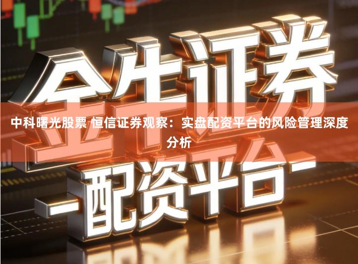 中科曙光股票 恒信证券观察：实盘配资平台的风险管理深度分析