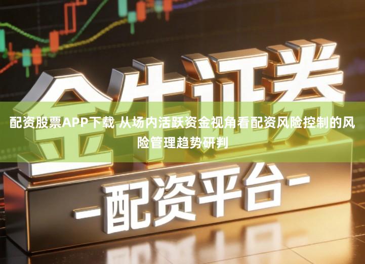 配资股票APP下载 从场内活跃资金视角看配资风险控制的风险管理趋势研判