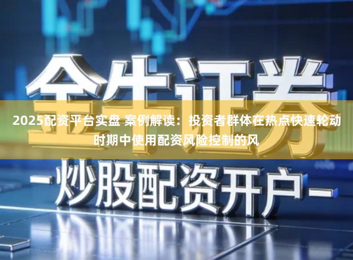 2025配资平台实盘 案例解读：投资者群体在热点快速轮动时期中使用配资风险控制的风