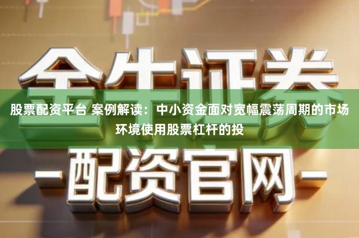 股票配资平台 案例解读：中小资金面对宽幅震荡周期的市场环境使用股票杠杆的投