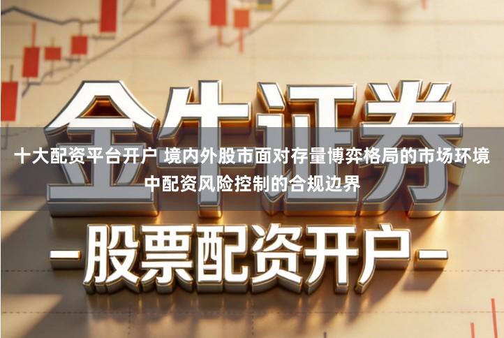 十大配资平台开户 境内外股市面对存量博弈格局的市场环境中配资风险控制的合规边界