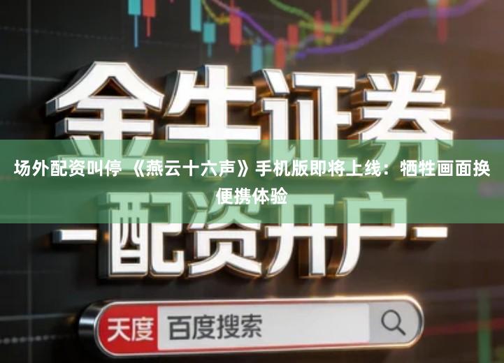 场外配资叫停 《燕云十六声》手机版即将上线：牺牲画面换便携体验