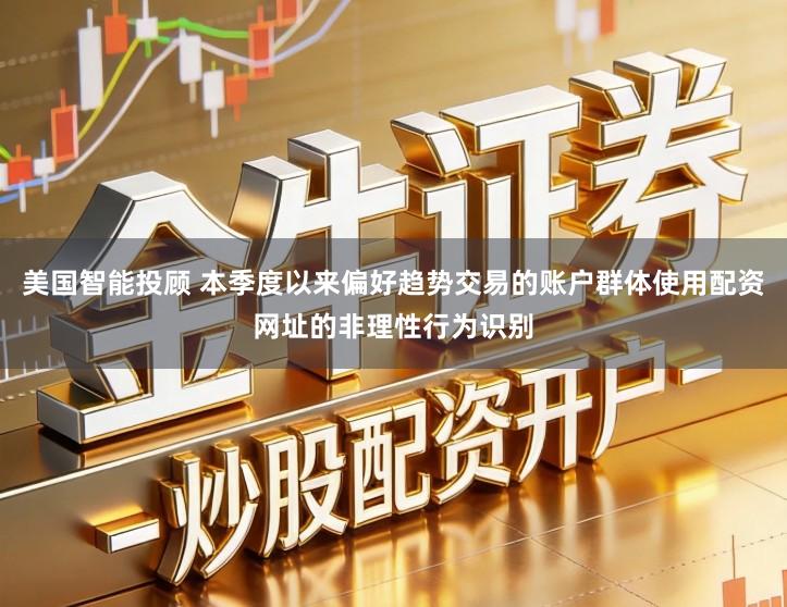 美国智能投顾 本季度以来偏好趋势交易的账户群体使用配资网址的非理性行为识别