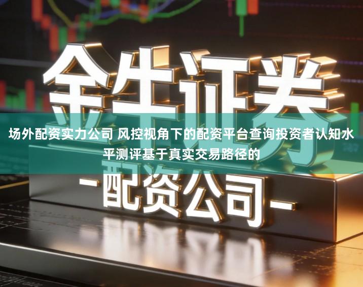 场外配资实力公司 风控视角下的配资平台查询投资者认知水平测评基于真实交易路径的